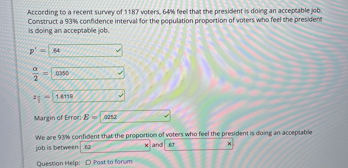 According to a recent survey of 1187 voters, 64% feel that the president is doing an acceptable job.
Construct a 93% confidence interval for the population proportion of voters who feel the president
is doing an acceptable job.
p' =
.64
.0350
1.8119
Margin of Error: E =
.0252
We are 93% confident that the proportion of voters who feel the president is doing an acceptable
job is between .62
X and .67
Question Help: D Post to forum
