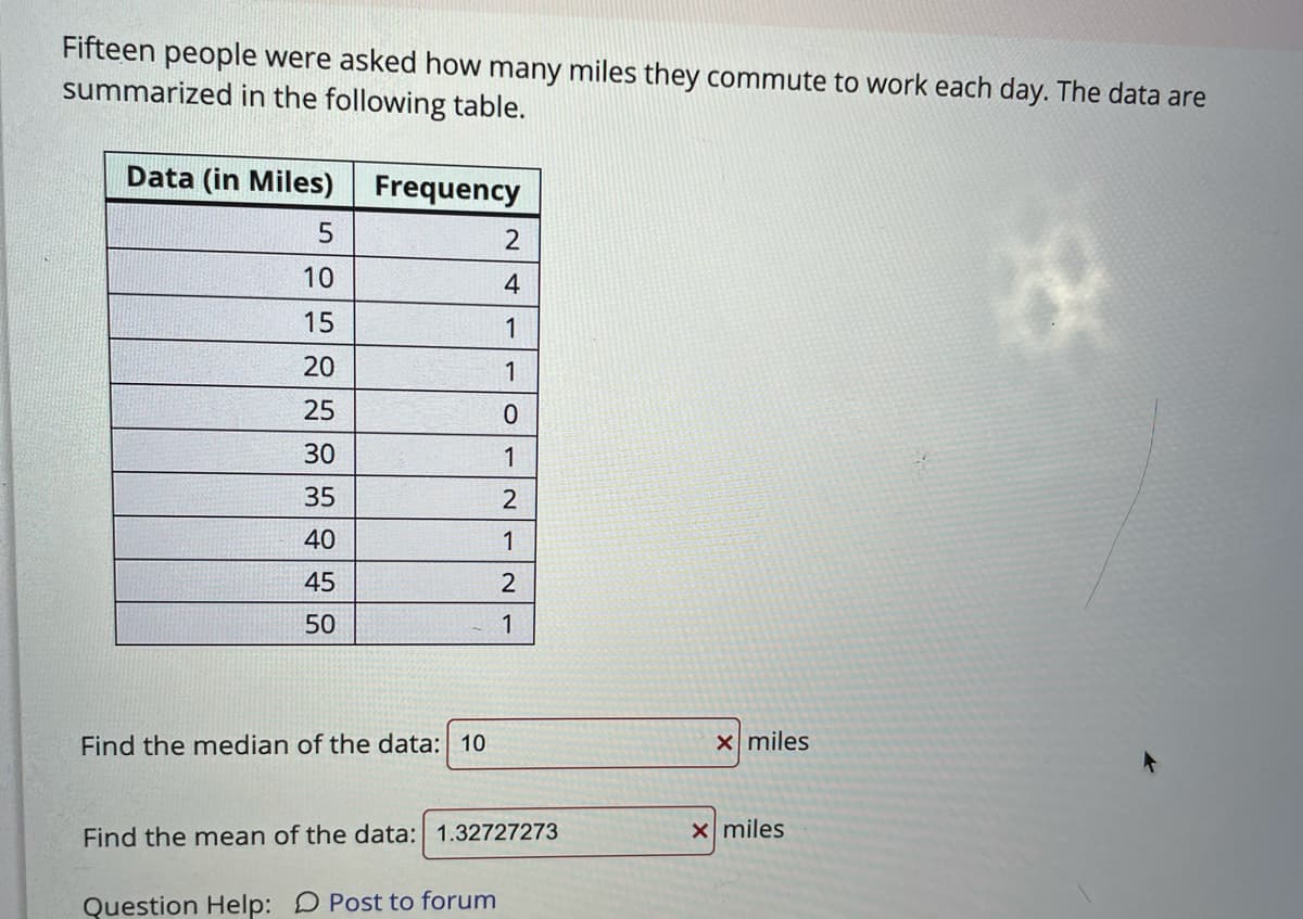 Fifteen people were asked how many miles they commute to work each day. The data are
summarized in the following table.
Data (in Miles)
Frequency
5
10
4
15
20
1
25
30
1
35
40
1
45
2
50
1
Find the median of the data: 10
Xmiles
Find the mean of the data: 1.32727273
x miles
Question Help: D Post to forum
