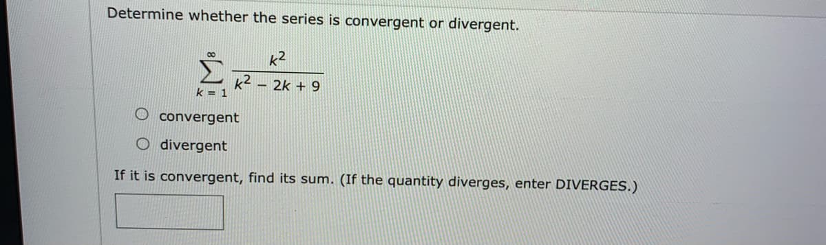 Determine whether the series is convergent or divergent.
k2
k2
k = 1
- 2k + 9
convergent
O divergent
If it is convergent, find its sum. (If the quantity diverges, enter DIVERGES.)
