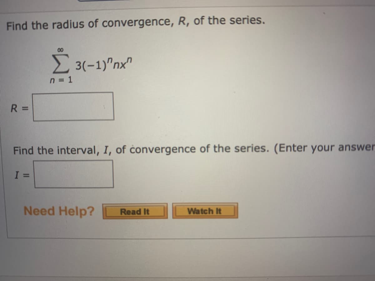 Find the radius of convergence, R, of the series.
2 3(-1)"nx"
n = 1
R =
Find the interval, I, of convergence of the series. (Enter your answer
%3D
Need Help?
Read It
Watch It
