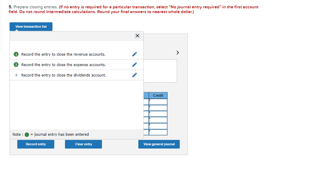 5. Prepare closing entries. (If no entry is required for a particular transaction, select "No journal entry required" in the first account
field. Do not round intermediate calculations. Round your final answers to nearest whole dollar.)
View transaction list
O Record the entry to close the revenue accounts.
>
Record the entry to close the expense accounts.
3 Record the entry to close the dividends account.
Credit
Note :
= journal entry has been entered
Record entry
Clear entry
View general journal
