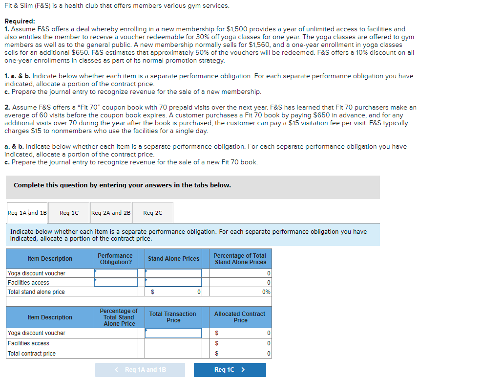 Fit & Slim (F&S) is a health club that offers members various gym services.
Required:
1. Assume F&S offers a deal whereby enrolling in a new membership for $1,500 provides a year of unlimited access to facilities and
also entitles the member to receive a voucher redeemable for 30% off yoga classes for one year. The yoga classes are offered to gym
members as well as to the general public. A new membership normally sells for $1,560, and a one-year enrollment in yoga classes
sells for an additional $650. F&S estimates that approximately 50% of the vouchers will be redeemed. F&S offers a 10% discount on all
one-year enrollments in classes as part of its normal promotion strategy.
1. a. & b. Indicate below whether each item is a separate performance obligation. For each separate performance obligation you have
indicated, allocate a portion of the contract price.
c. Prepare the journal entry to recognize revenue for the sale of a new membership.
2. Assume F&S offers a "Fit 70" coupon book with 70 prepaid visits over the next year. F&S has learned that Fit 70 purchasers make an
average of 60 visits before the coupon book expires. A customer purchases a Fit 70 book by paying $650 in advance, and for any
additional visits over 70 during the year after the book is purchased, the customer can pay a $15 visitation fee per visit. F&S typically
charges $15 to nonmembers who use the facilities for a single day.
a. & b. Indicate below whether each item is a separate performance obligation. For each separate performance obligation you have
indicated, allocate a portion of the contract price.
c. Prepare the journal entry to recognize revenue for the sale of a new Fit 70 book.
Complete this question by entering your answers in the tabs below.
Req 1A Jand 18
Reg 10
Reg 2A and 2B
Reg 20
Indicate below whether each item is a separate performance obligation. For each separate performance obligation you have
indicated, allocate a portion of the contract price.
Percentage of Total
Stand Alone Prices
Performance
Item Description
Stand Alone Prices
Obligation?
Yoga discount voucher
Facilities access
Total stand alone price
$
0%
Percentage of
Total Stand
Alone Price
Total Transaction
Price
Allocated Contract
Price
Item Description
Yoga discount voucher
Facilities access
Total contract price
< Reg 1A and 1B
Req 1C >
