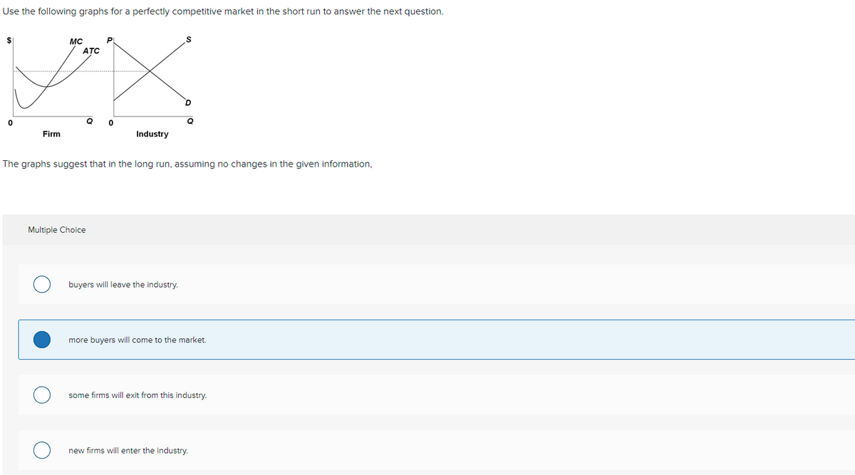 Use the following graphs for a perfectly competitive market in the short run to answer the next question.
$1
MC
ATC
Firm
Industry
The graphs suggest that in the long run, assuming no changes in the given information,
Multiple Choice
buyers will leave the industry.
more buyers will come to the market.
some firms will exit from this industry.
new firms will enter the industry.
