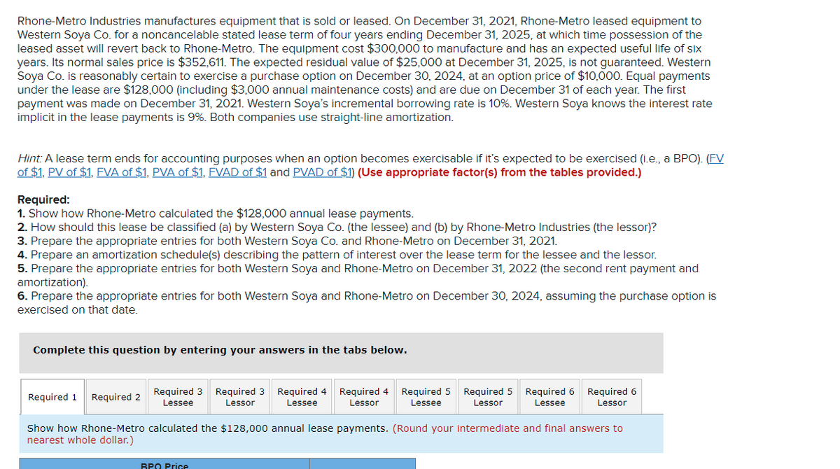 Rhone-Metro Industries manufactures equipment that is sold or leased. On December 31, 2021, Rhone-Metro leased equipment to
Western Soya Co. for a noncancelable stated lease term of four years ending December 31, 2025, at which time possession of the
leased asset will revert back to Rhone-Metro. The equipment cost $300,000 to manufacture and has an expected useful life of six
years. Its normal sales price is $352,611. The expected residual value of $25,000 at December 31, 2025, is not guaranteed. Western
Soya Co. is reasonably certain to exercise a purchase option on December 30, 2024, at an option price of $10,000. Equal payments
under the lease are $128,000 (including $3,000 annual maintenance costs) and are due on December 31 of each year. The first
payment was made on December 31, 2021. Western Soya's incremental borrowing rate is 10%. Western Soya knows the interest rate
implicit in the lease payments is 9%. Both companies use straight-line amortization.
Hint: A lease term ends for accounting purposes when an option becomes exercisable if it's expected to be exercised (i.e., a BPO). (FV
of $1, PV of $1, FVA of $1, PVA of $1, FVAD of $1 and PVAD of $1) (Use appropriate factor(s) from the tables provided.)
Required:
1. Show how Rhone-Metro calculated the $128,000 annual lease payments.
2. How should this lease be classified (a) by Western Soya Co. (the lessee) and (b) by Rhone-Metro Industries (the lessor)?
3. Prepare the appropriate entries for both Western Soya Co. and Rhone-Metro on December 31, 2021.
4. Prepare an amortization schedule(s) describing the pattern of interest over the lease term for the lessee and the lessor.
5. Prepare the appropriate entries for both Western Soya and Rhone-Metro on December 31, 2022 (the second rent payment and
amortization).
6. Prepare the appropriate entries for both Western Soya and Rhone-Metro on December 30, 2024, assuming the purchase option is
exercised on that date.
Complete this question by entering your answers in the tabs below.
Required 3
Required 3
Required 4
Lessor
Required 4
Required 5
Required 5
Required 6
Required 6
Required 1
Required 2
Lessee
Lessor
Lessee
Lessee
Lessor
Lessee
Lessor
Show how Rhone-Metro calculated the $128,000 annual lease payments. (Round your intermediate and final answers to
nearest whole dollar.)
BPO Price
