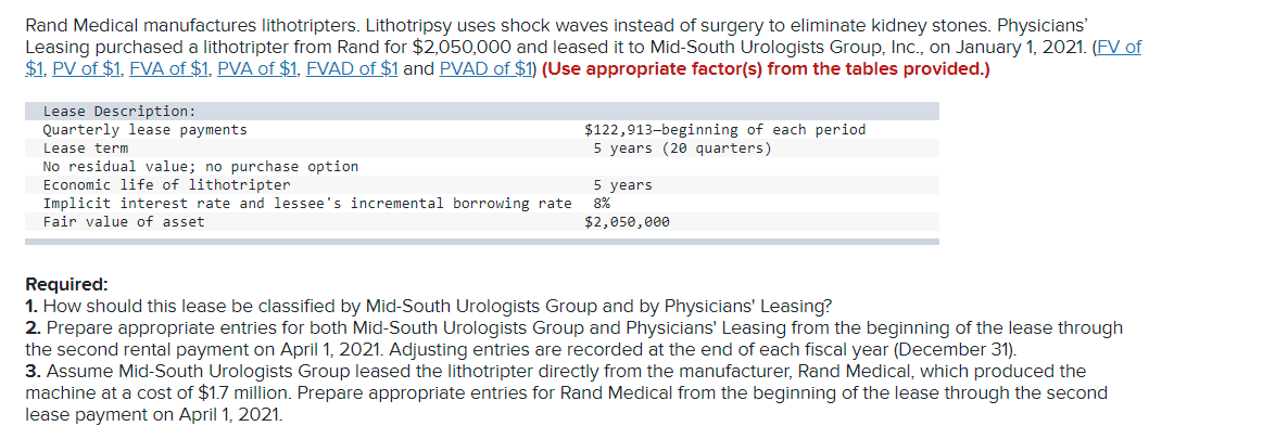 Rand Medical manufactures lithotripters. Lithotripsy uses shock waves instead of surgery to eliminate kidney stones. Physicians'
Leasing purchased a lithotripter from Rand for $2,050,000 and leased it to Mid-South Urologists Group, Inc., on January 1, 2021. (FV of
$1, PV of $1, FVA of $1, PVA of $1, FVAD of $1 and PVAD of $1) (Use appropriate factor(s) from the tables provided.)
Lease Description:
Quarterly lease payments
$122,913-beginning of each period
5 years (20 quarters)
Lease term
No residual value; no purchase option
Economic life of lithotripter
Implicit interest rate and lessee's incremental borrowing rate
5 years
8%
Fair value of asset
$2,050, e00
Required:
1. How should this lease be classified by Mid-South Urologists Group and by Physicians' Leasing?
2. Prepare appropriate entries for both Mid-South Urologists Group and Physicians' Leasing from the beginning of the lease through
the second rental payment on April 1, 2021. Adjusting entries are recorded at the end of each fiscal year (December 31).
3. Assume Mid-South Urologists Group leased the lithotripter directly from the manufacturer, Rand Medical, which produced the
machine at a cost of $1.7 million. Prepare appropriate entries for Rand Medical from the beginning of the lease through the second
lease payment on April 1, 2021.

