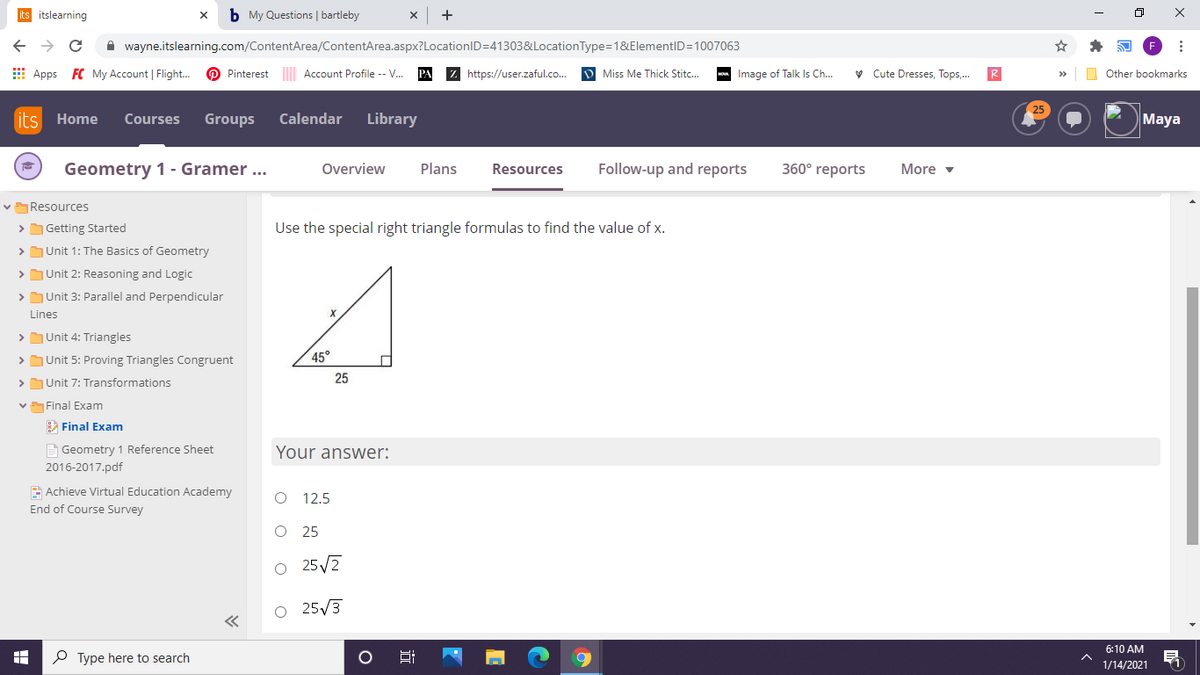 its itslearning
b My Questions | bartleby
A wayne.itslearning.com/ContentArea/ContentArea.aspx?LocationID=41303&LocationType=1&ElementID=1007063
E Apps FC My Account | Flight.
O Pinterest Account Profile -- V.
Z https://user.zaful.co.
D Miss Me Thick Stitc..
- Image of Talk Is Ch.
v Cute Dresses, Tops,.
R
Other bookmarks
25
its Home
Courses
Groups
Calendar
Library
Maya
Geometry 1 - Gramer ...
Overview
Plans
Resources
Follow-up and reports
360° reports
More v
vResources
> Getting Started
Use the special right triangle formulas to find the value of x.
>Unit 1: The Basics of Geometry
> Unit 2: Reasoning and Logic
> Unit 3: Parallel and Perpendicular
Lines
> Unit 4: Triangles
> Unit 5: Proving Triangles Congruent
45°
25
>Unit 7: Transformations
vFinal Exam
A Final Exam
A Geometry 1 Reference Sheet
2016-2017.pdf
Your answer:
E Achieve Virtual Education Academy
O 12.5
End of Course Survey
25
O 25/7
O 25/3
6:10 AM
P Type here to search
1/14/2021
