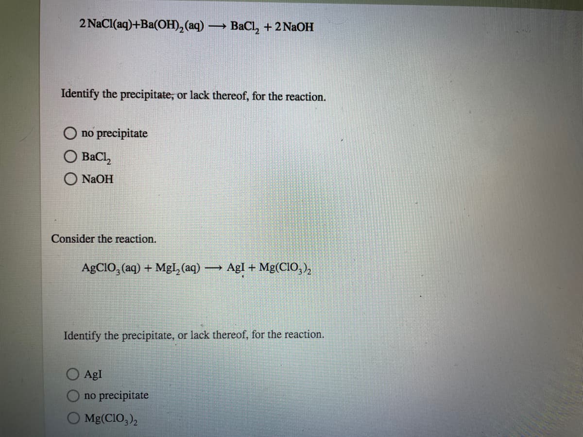 2 NaCI(aq)+Ba(OH),(aq) -
ВаCl, + 2NaOн
Identify the precipitate, or lack thereof, for the reaction.
no precipitate
BaCl,
NaOH
Consider the reaction.
AGCIO, (aq) + Mgl, (aq) AgI + Mg(CIO, ),
Identify the precipitate, or lack thereof, for the reaction.
AgI
no precipitate
Mg(CIO,),
