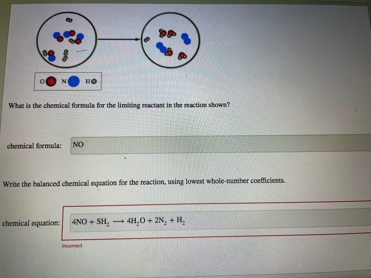 HO
What is the chemical formula for the limiting reactant in the reaction shown?
chemical formula:
NO
Write the balanced chemical equation for the reaction, using lowest whole-number coefficients.
chemical equation:
4NO + SH,
4H,O + 2N, + H,
Incorrect
