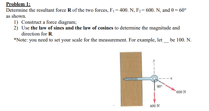 Problem 1
Determine the resultant force R of the two forces, F= 400. N, F2= 600. N, and 0 60°
as shown
1) Construct a force diagram;
2) Use the law of sines and the law of cosines to determine the magnitude and
direction for R
*Note: you need to set your scale for the measurement. For example, let be 100. N.
60
600 N
400 N
