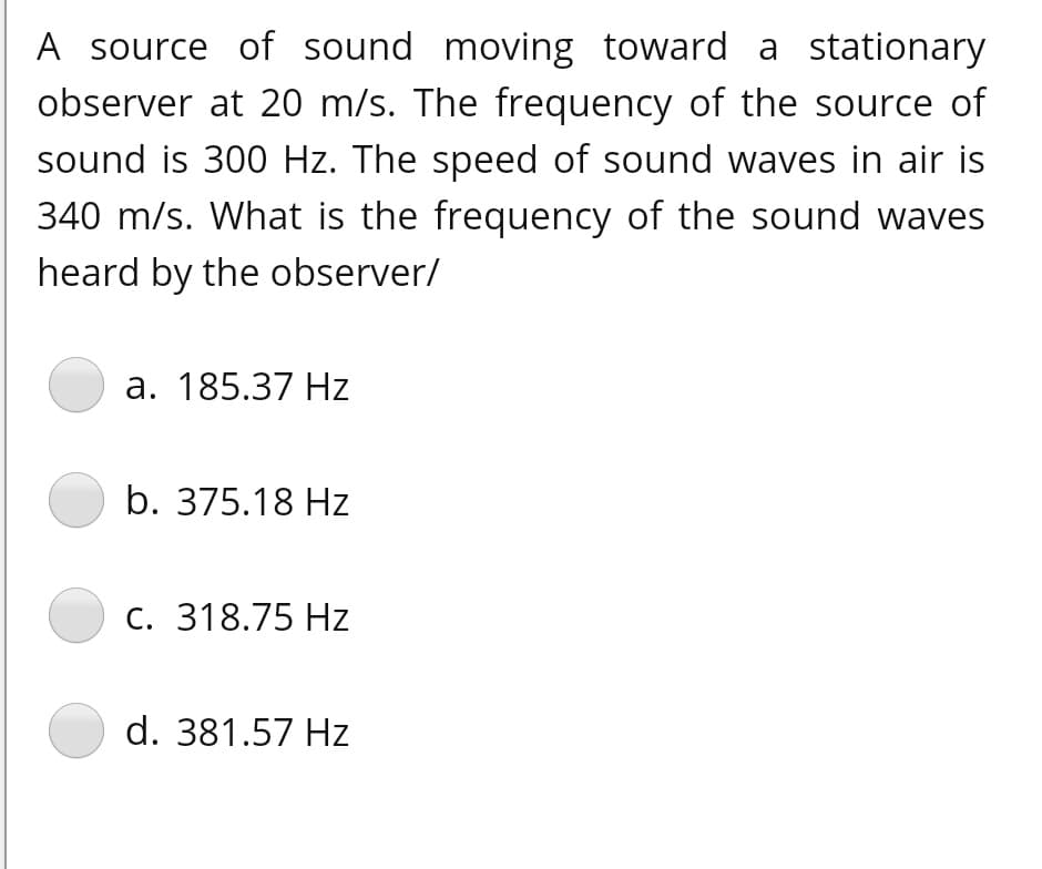 A source of sound moving toward a stationary
observer at 20 m/s. The frequency of the source of
sound is 300 Hz. The speed of sound waves in air is
340 m/s. What is the frequency of the sound waves
heard by the observer/
а. 185.37 Нz
b. 375.18 Hz
С. 318.75 Hz
d. 381.57 Hz

