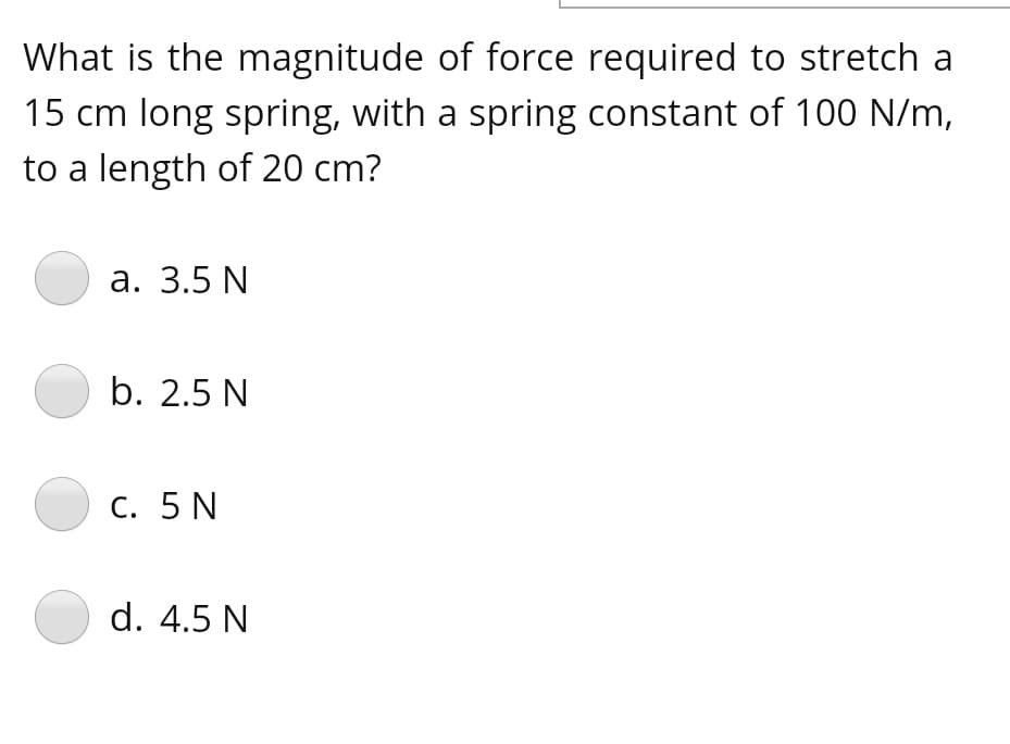 What is the magnitude of force required to stretch a
15 cm long spring, with a spring constant of 100 N/m,
to a length of 20 cm?
а. 3.5 N
b. 2.5 N
С. 5 N
d. 4.5 N
