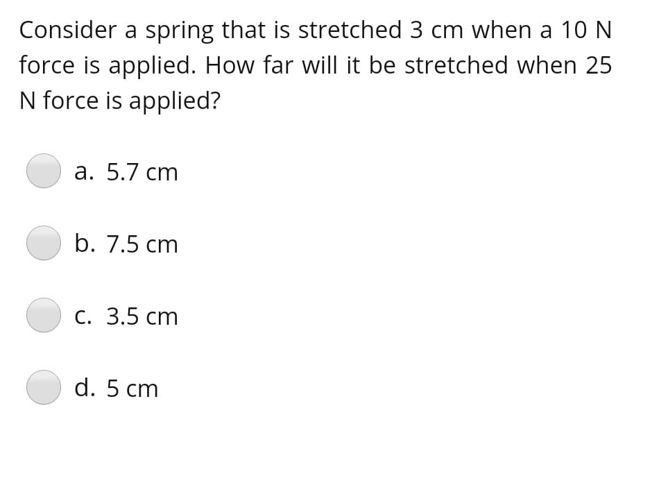 Consider a spring that is stretched 3 cm when a 10 N
force is applied. How far will it be stretched when 25
N force is applied?
а. 5.7 сm
b. 7.5 cm
с. 3.5 сm
O d. 5 cm
