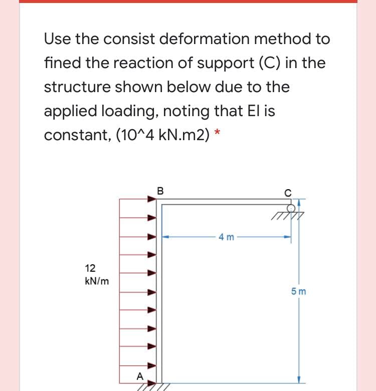 Use the consist deformation method to
fined the reaction of support (C) in the
structure shown below due to the
applied loading, noting that El is
constant, (10^4 kN.m2) *
B
4 m
12
kN/m
5 m
A
