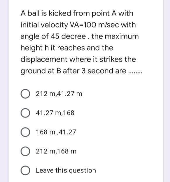 A ball is kicked from point A with
initial velocity VA=100 m/sec with
angle of 45 decree. the maximum
height h it reaches and the
displacement where it strikes the
ground at B after 3 second are .
......
212 m,41.27 m
41.27 m,168
168 m ,41.27
212 m,168 m
Leave this question
