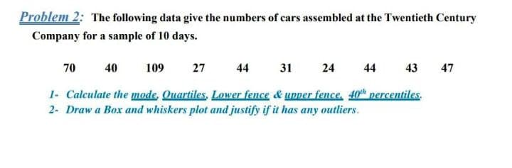 Problem 2: The following data give the numbers of cars assembled at the Twentieth Century
Company for a sample of 10 days.
70
40
109
27
44
31
24
44
43
47
1- Calculate the mode, Quartiles, Lower fence & upper fence, 40th percentiles.
2- Draw a Box and whiskers plot and justify if it has any outliers.
