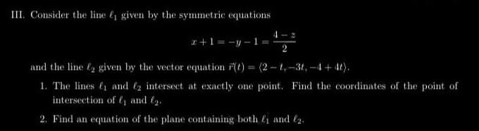 III. Consider the line ₁ given by the symmetric equations
+1=-y-1 B
2
and the line 2 given by the vector equation r(t) = (2-1,-3t, -4+4t).
1. The lines ₁ and 2 intersect at exactly one point. Find the coordinates of the point of
intersection of ₁ and ₂.
2. Find an equation of the plane containing both ₁ and 2.