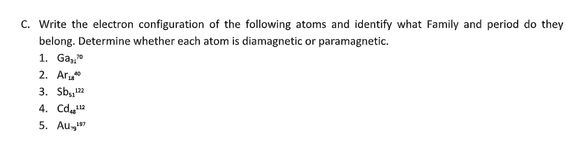 C. Write the electron configuration of the following atoms and identify what Family and period do they
belong. Determine whether each atom is diamagnetic or paramagnetic.
1. Ga37⁰
70
2. Ar ₁840
3. Sb₁₁¹22
4. Cd48¹¹2
112
5. Au-¹⁹7