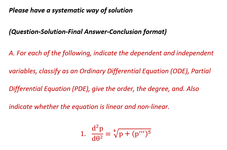 Please have a systematic way of solution
(Question-Solution-Final Answer-Conclusion format)
A. For each of the following, indicate the dependent and independent
variables, classify as an Ordinary Differential Equation (ODE), Partial
Differential Equation (PDE), give the order, the degree, and. Also
indicate whether the equation is linear and non-linear.
1.
d²p
d0²
=
4
p+ (p")5