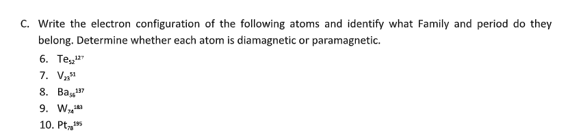 C. Write the electron configuration of the following atoms and identify what Family and period do they
belong. Determine whether each atom is diamagnetic or paramagnetic.
6. Te52¹27
7. V 2351
8. Bas¹5
137
9. Wa
183
10. Pt78195