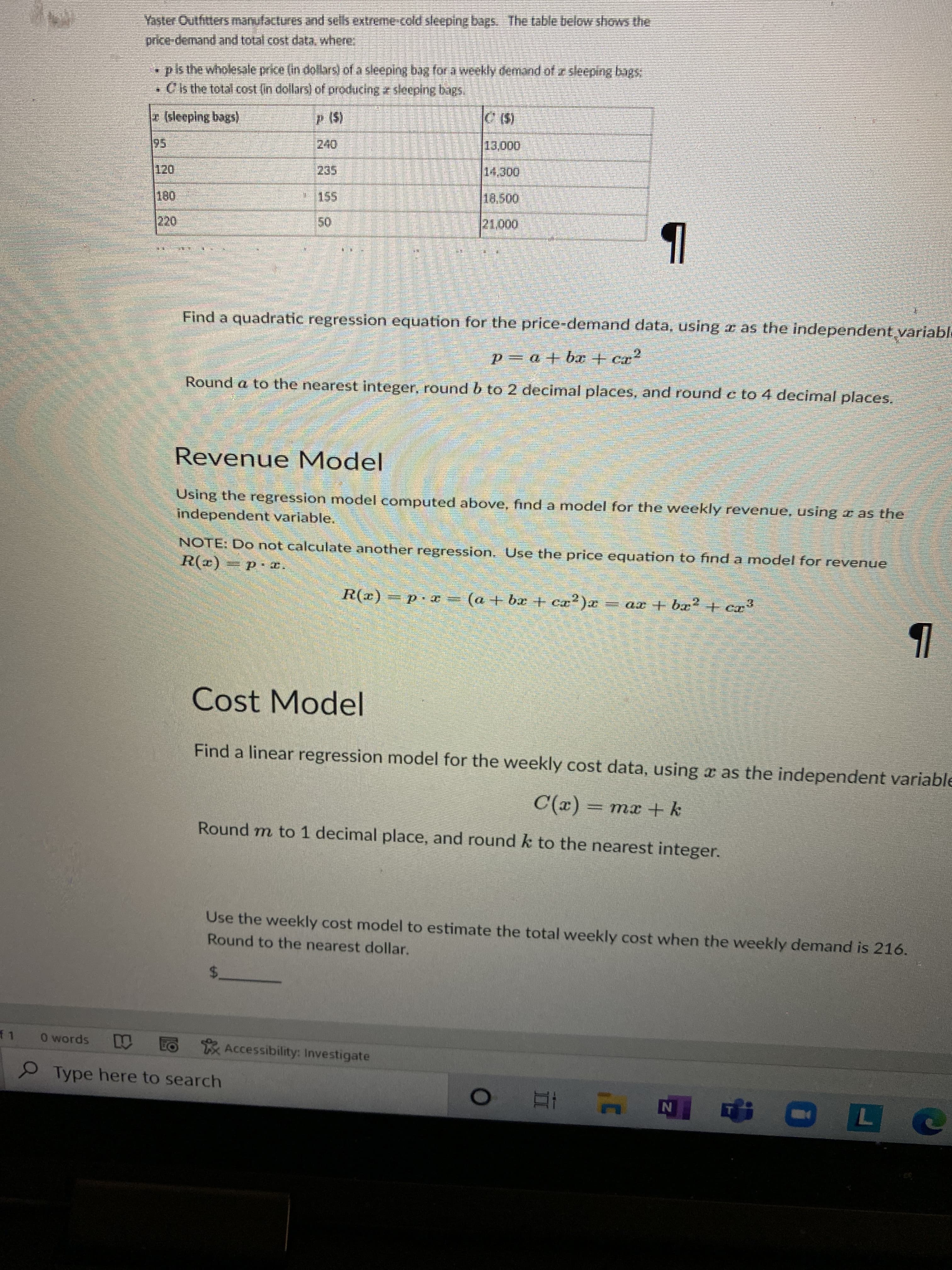 Yaster Outfitters manufactures and sells extreme-cold sleeping bags. The table below shows the
price-demand and total cost data, where
•pls the wholesale price (in dollars) of a sleeping bag for a weekly demand of z sleeping bags
•Cis the total cost (in dollars) of producing z sleeping bags.
(leeplng bags)
95
155
0000
Find a quadratic regression equation for the price-demand data, using r as the independent variabl
p=0+ba+ cr
Round a to the nearest integer, round b to 2 decimal places, and round c to 4 decimal places.
Revenue Model
Using the regression model computed above, find a model for the weekly revenue, using r as the
independent variable.
NOTE: Do not calculate another regression. Use the price equation to find a model for revenue
R(r) = p *
= ar + bx2+ cr
x( +xq +v) = x d == ()
(a + br + cx2)a
Cost Model
Find a linear regression model for the weekly cost data, using a as the independent variable
Round m to 1 decimal place, and round k to the nearest integer.
(x)
Use the weekly cost model to estimate the total weekly cost when the weekly demand is 216.
Round to the nearest dollar.
$.
f 1
O words
Accessibility: Investigate
9Type here to search
4 五 0
