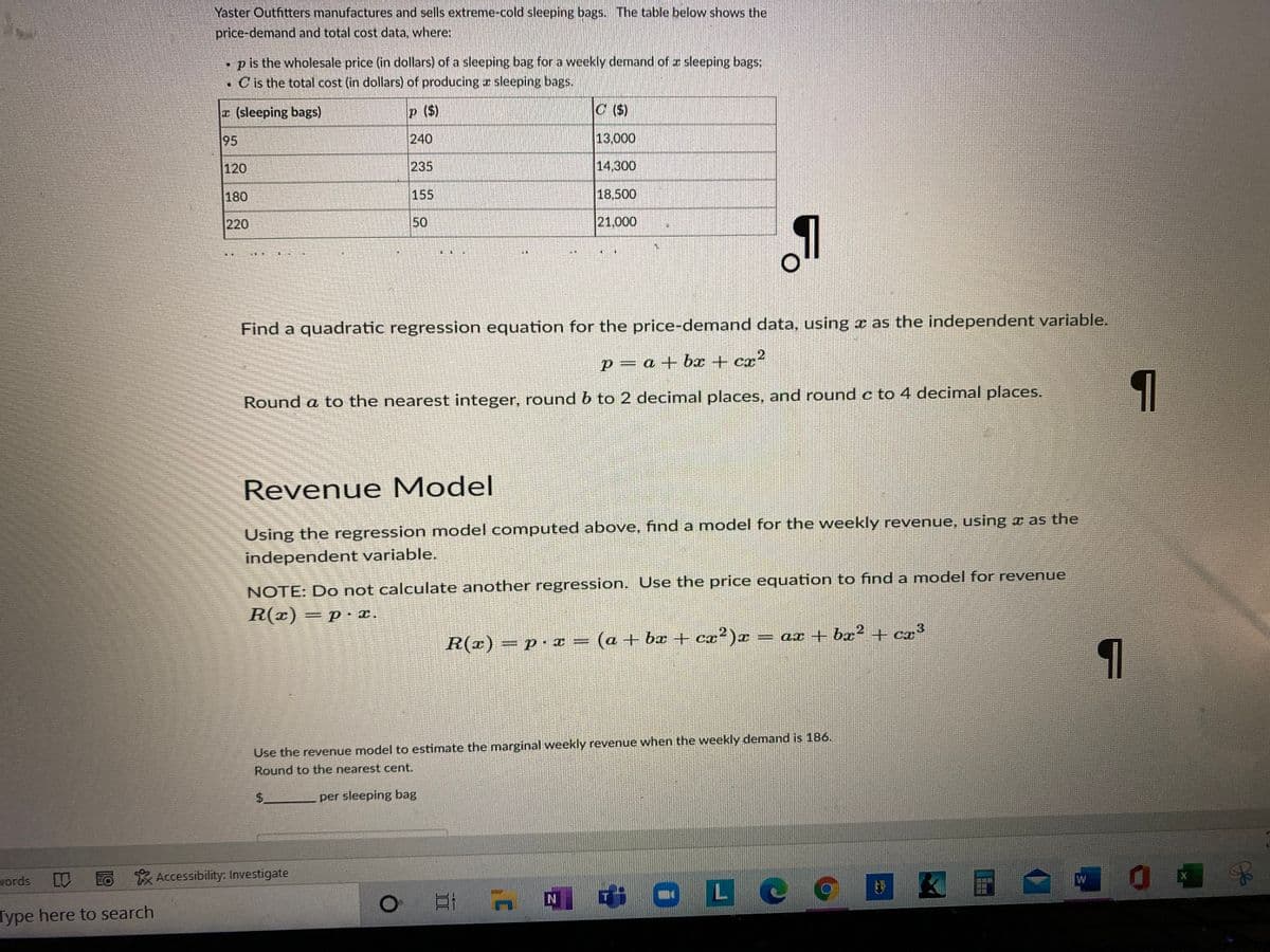 Yaster Outfitters manufactures and sells extreme-cold sleeping bags. The table below shows the
price-demand and total cost data, where:
p is the wholesale price (in dollars) of a sleeping bag for a weekly demand of z sleeping bags:
. Cis the total cost (in dollars) of producing r sleeping bags.
(sleeping bags)
p ($)
C ($)
95
240
13,000
120
235
14,300
180
155
18.500
220
50
21,000
Find a quadratic regression equation for the price-demand data, using x as the independent variable.
p= a + bx + cx
cx²
Round a to the nearest integer, round b to 2 decimal places, and round c to 4 decimal places.
Revenue Model
Using the regression model computed above, find a model for the weekly revenue, using x as the
independent variable.
NOTE: Do not calculate another regression. Use the price equation to finda model for revenue
R(x) = p · x.
3
R(z) = p•I
(a + bx + cx²)x = ax + bx² + CI
Use the revenue model to estimate the marginal weekly revenue when the weekly demand is 186.
Round to the nearest cent.
$.
per sleeping bag
vords
EO Accessibility: Investigate
口I A
中0Le
IN
Type here to search
