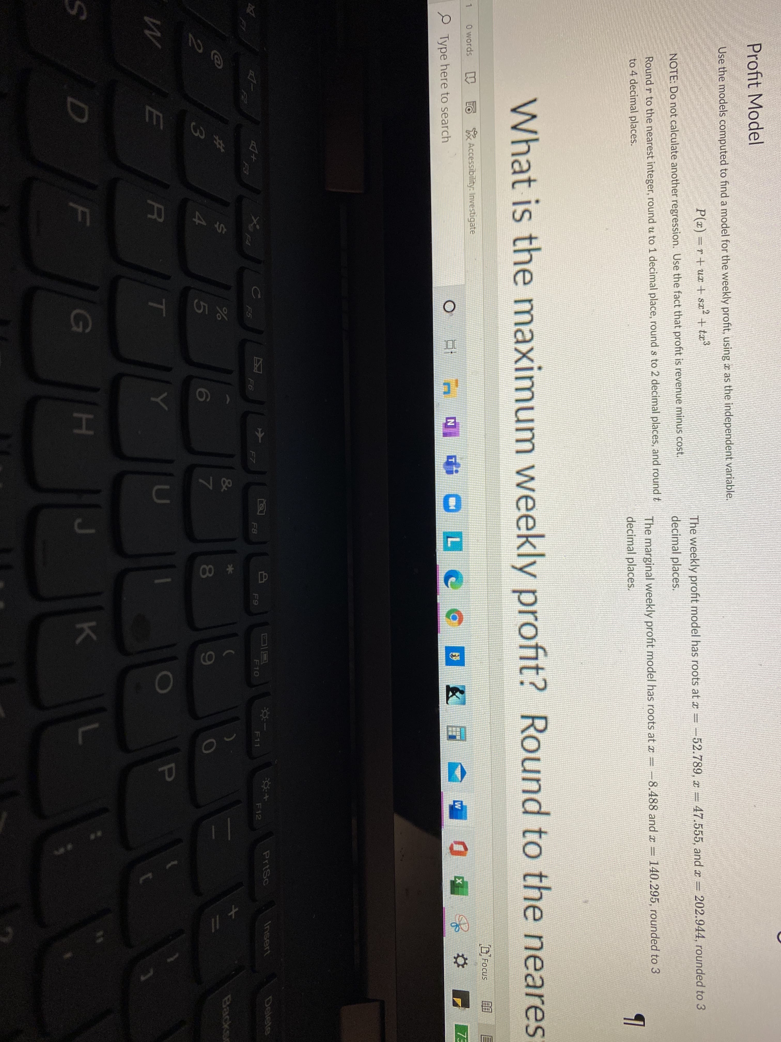 Profit Model
Use the models computed to find a model for the weekly profit, using a as the independent variable.
P(x) =r+ ux + sz² + tæ³
47.555, and = 202.944, rounded to 3
The weekly profit model has roots at a= -52.789, x
decimal places.
NOTE: Do not calculate another regression. Use the fact that profit is revenue minus cost.
The marginal weekly profit model has roots at x = -8.488 and x
decimal places.
Round r to the nearest integer, round u to 1 decimal place, round s to 2 decimal places, and round t
=140.295, rounded to 3
to 4 decimal places.
What is the maximum weekly profit? Round to the neares
DFocus
F 1
0 words
EO Accessibility: Investigate
73
diOLC C
P Type here to search
PrtSc
Insert
వలలం
D
F9
F11
F12
Xx
F7
F8
F10
FA
F6
F5
F2
F3
&
Backso
5
7
8
T
U
F
G
H.
K
+ //
P
* 00
