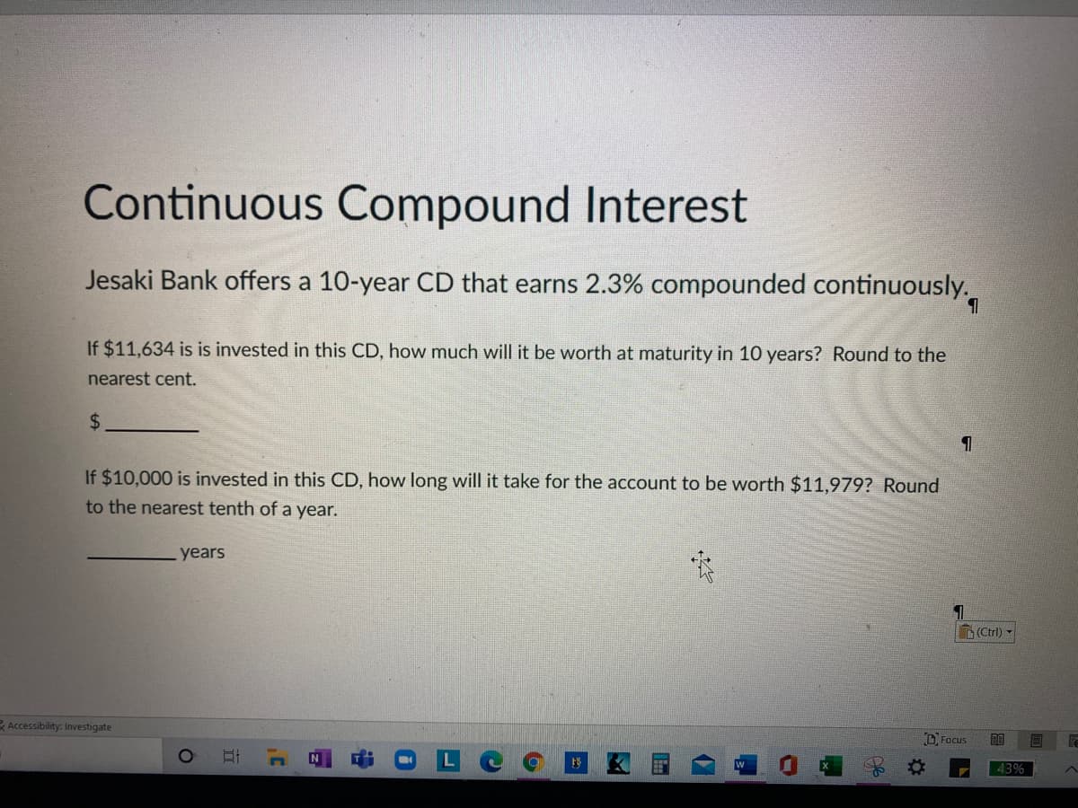 Continuous Compound Interest
Jesaki Bank offers a 10-year CD that earns 2.3% compounded continuously.
If $11,634 is is invested in this CD, how much will it be worth at maturity in 10 years? Round to the
nearest cent.
%$4
If $10,000 is invested in this CD, how long will it take for the account to be worth $11,979? Round
to the nearest tenth of a year.
years
(Ctrl) -
Accessibility: Investigate
U Focus
即
43%
