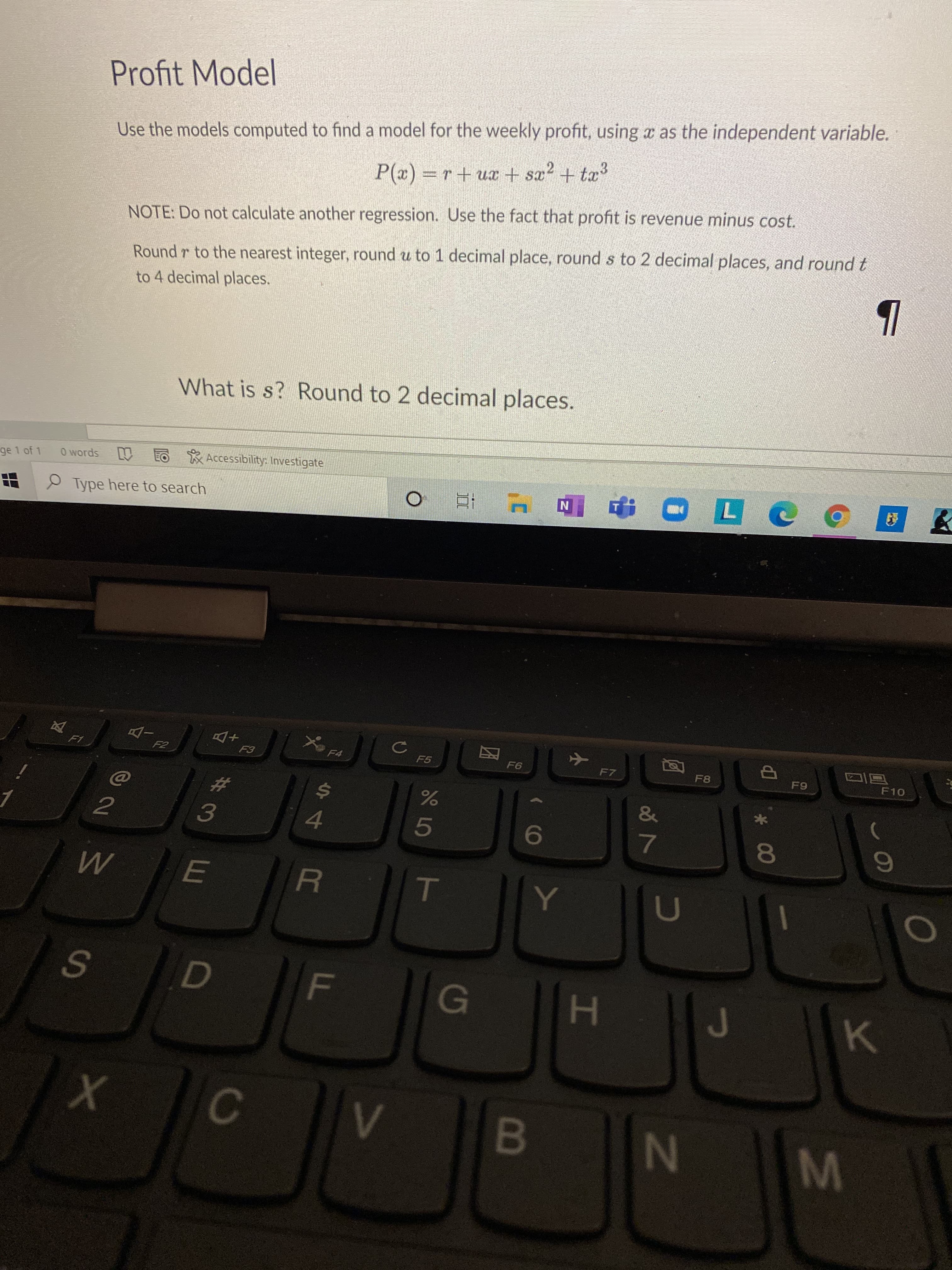 *00
IN
T
FL
Profit Model
Use the models computed to find a model for the weekly profit, using a as the independent variable.
P(x) =r+ux + sx2 + tæ3
NOTE: Do not calculate another regression. Use the fact that profit is revenue minus cost.
Round r to the nearest integer, round u to 1 decimal place, round s to 2 decimal places, and round t
to 4 decimal places.
What is s? Round to 2 decimal places.
ge 1 of 1
O words
创
O Accessibility: Investigate
P Type here to search
N
+Do
F5
F7
%23
F8
$4
3.
&
4.
5.
7.
H
