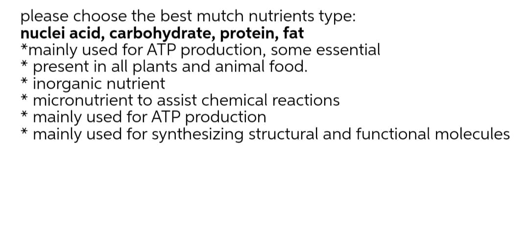please choose the best mutch nutrients type:
nuclei acid, carbohydrate, protein, fat
*mainly used for ATP production, some essential
present in all plants and animal food.
inorganic nutrient
* micronutrient to assist chemical reactions
mainly used for ATP production
mainly used for synthesizing structural and functional molecules
