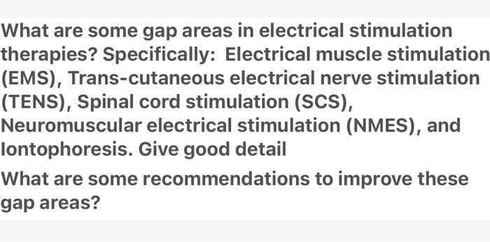 What are some gap areas in electrical stimulation
therapies? Specifically: Electrical muscle stimulation
(EMS), Trans-cutaneous electrical nerve stimulation
(TENS), Spinal cord stimulation (SCS),
Neuromuscular electrical stimulation (NMES), and
lontophoresis. Give good detail
What are some recommendations to improve these
gap areas?

