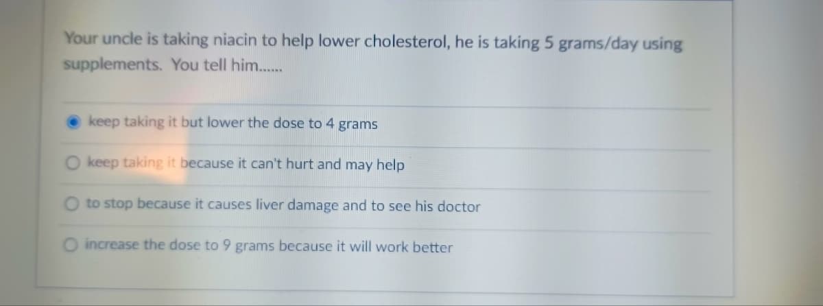 Your uncle is taking niacin to help lower cholesterol, he is taking 5 grams/day using
supplements. You tell him.......
keep taking it but lower the dose to 4 grams
keep taking it because it can't hurt and may help
to stop because it causes liver damage and to see his doctor
O increase the dose to 9 grams because it will work better