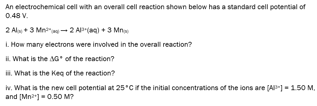 An electrochemical cell with an overall cell reaction shown below has a standard cell potential of
0.48 V.
2 Al(s) + 3 Mn2*(aq) → 2 Al3+(aq) + 3 Mn(s)
i. How many electrons were involved in the overall reaction?
ii. What is the AG° of the reaction?
iii. What is the Keq of the reaction?
iv. What is the new cell potential at 25°C if the initial concentrations of the ions are [Al3+] = 1.50 M,
and [Mn2+] = 0.50 M?
