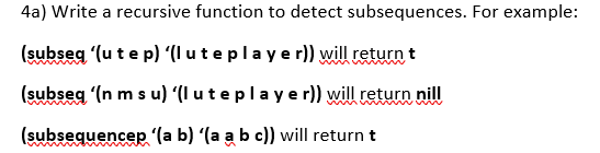 4a) Write a recursive function to detect subsequences. For example:
(subseg (u te p) (I uteplayer)) will return t
(subseg (n m s u) (I uteplaye r)) will return nil
(subsequencep '(a b) (a a b c)) will return t
wwww.

