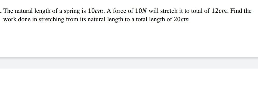 . The natural length of a spring is 10cm. A force of 10N will stretch it to total of 12cm. Find the
work done in stretching from its natural length to a total length of 20cm.