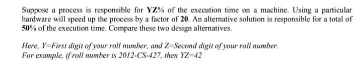 Suppose a process is responsible for YZ% of the execution time on a machine. Using a particular
hardware will speed up the process by a factor of 20. An alternative solution is responsible for a total of
50% of the execution time. Compare these two design alternatives.
Here, Y-First digit of your roll number, and Z-Second digit of your roll number.
For example, if roll number is 2012-CS-427, then YZ-42
