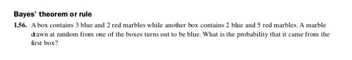 Bayes' theorem or rule
1.56. A box contains 3 blue and 2 red marbles while another box contains 2 blue and 5 red marbles. A marble
dawn at random from one of the boxes turns out to be blue. What is the probability that it came from the
first box?
