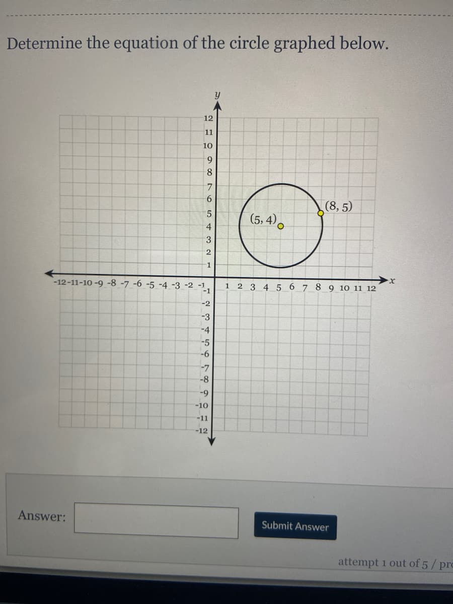 Determine the equation of the circle graphed below.
y
12
11
10
9
8
6
(8, 5)
5
(5, 4),
4
3
2.
-12-11-10 -9 -8 -7 -6 -5 -4 -3 -2 -1,
-1
2 3 4 5 6 7 8 9 10 11 12
1.
-2
-3
-4
-5
-6
-7
-8
-9
-10
-11
-12
Answer:
Submit Answer
attempt 1 out of 5/pro
