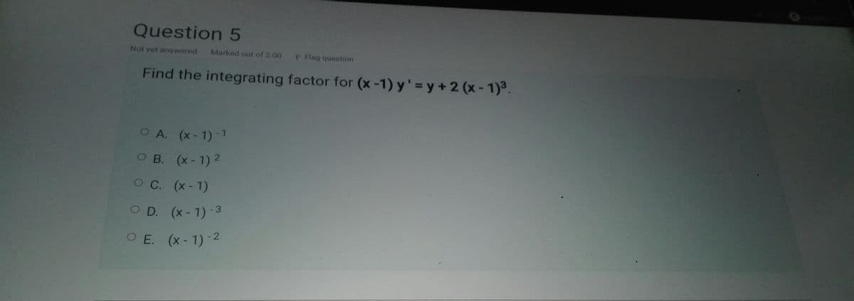 Question 5
Not yet answered
Marked out of 2.00
P Flag queation
Find the integrating factor for (x -1) y' = y + 2 (x - 1)³
OA. (x-1)-1
O B. (x-1) 2
C.
O C. (x-1)
O D. (x-1)-3
O E. (x-1) 2
