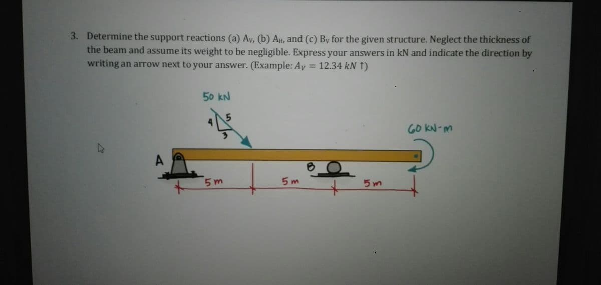 3. Determine the support reactions (a) Ay, (b) Aµ, and (c) By for the given structure. Neglect the thickness of
the beam and assume its weight to be negligible. Express your answers in kN and indicate the direction by
writing an arTOW next to your answer. (Example: Ay = 12.34 kN 1)
50 kN
GO kN-M
A.
5 m
5 m
5 m
