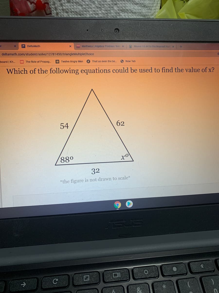 E DeltaMath
M Mathway | Algebra Problern Solv x
I Round 10.44 lo the Nearest Hun x
deltamath.com/student/solve/12781450/triangleMultipleChoice
board | Kh.
O The Role of Propag.
E Twelve Angry Men
K That as even the be...
O New Tab
Which of the following equations could be used to find the value of x?
54
62
880
32
*the figure is not drawn to scale*
