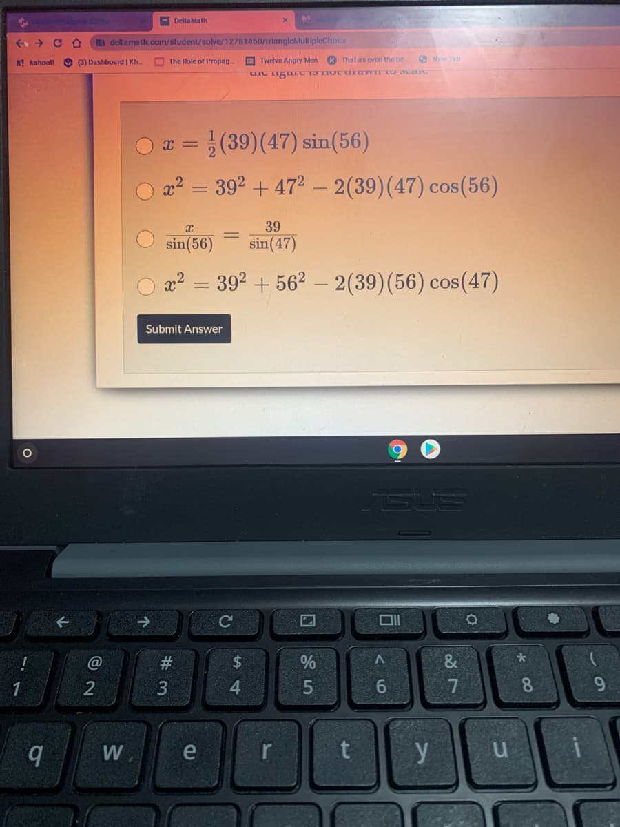 M
- Delta Math
a deltameth.com/student/solve/12781450/triangleMultipleChoice
K! kahootl O (3) Dashboard | Kh.
O The Role of Propag
E Twelve Angry Men
K That as even the be.
O New Tab
O x = (39)(47) sin(56)
a2 = 392 + 472 – 2(39)(47) cos(56)
-
39
sin(56)
sin(47)
x2 = 392 + 562 – 2(39)(56) cos(47)
Submit Answer
@
24
%
2
4.
6.
7
8.
9.
W
e
r
y
5.
# 3
