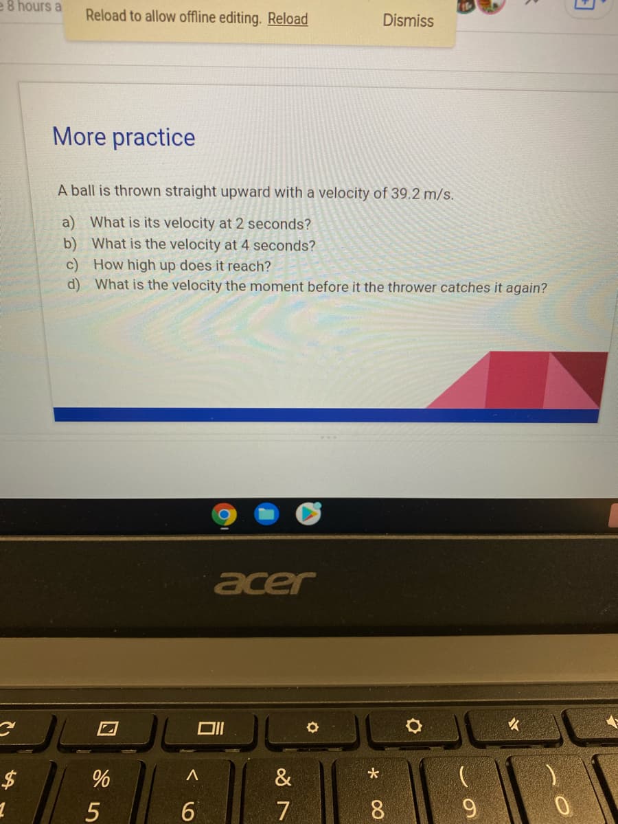 e 8 hours a
Reload to allow offline editing. Reload
Dismiss
More practice
A ball is thrown straight upward with a velocity of 39.2 m/s.
a) What is its velocity at 2 seconds?
b) What is the velocity at 4 seconds?
c) How high up does it reach?
d) What is the velocity the moment before it the thrower catches it again?
acer
女
$
%
&
5
7
8
9.
口
