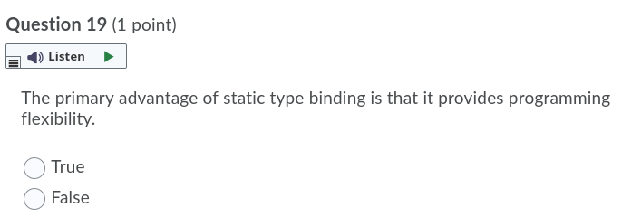 Question 19 (1 point)
Listen
The primary advantage of static type binding is that it provides programming
flexibility.
True
False
