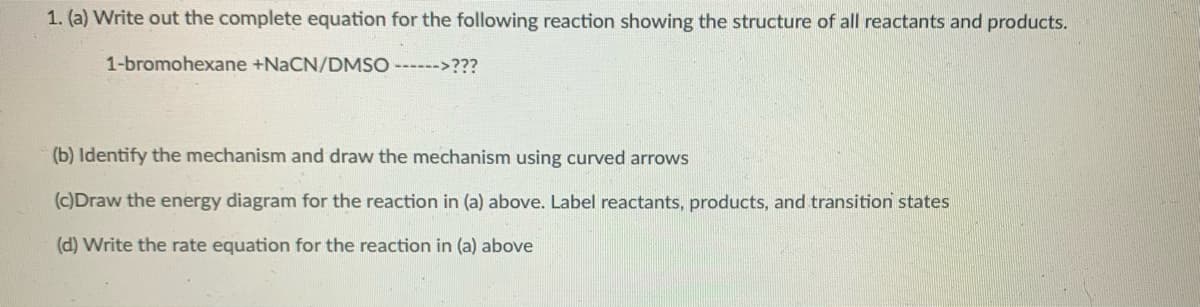 1. (a) Write out the complete equation for the following reaction showing the structure of all reactants and products.
1-bromohexane +NaCN/DMSO ------>???
(b) Identify the mechanism and draw the mechanism using curved arrows
(c)Draw the energy diagram for the reaction in (a) above. Label reactants, products, and transition states
(d) Write the rate equation for the reaction in (a) above

