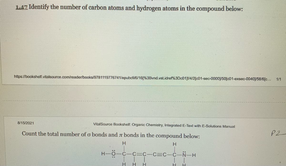 1.47 Identify the number of carbon atoms and hydrogen atoms in the compound below:
https://bookshelf.vitalsource.com/reader/books/9781119776741/epubcfi/6/16[%3Bvnd.vst.idref%3DC01]/4/2[c01-sec-0000/50[c01-exsec-0040/58/6[c...
1/1
8/15/2021
VitalSource Bookshelf: Organic Chemistry, Integrated E-Text with E-Solutions Manual
Count the total number of o bonds and 7 bonds in the compound below:
P2
H
-Ö-c-c3c-C=C-C-N-H
H H
