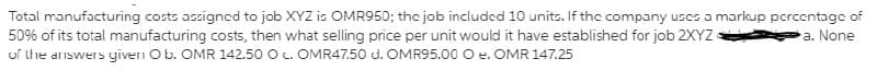 Total manufacturing costs assigned to job XYZ is OMR950; the job included 10 units. If the company uscs a markup pcrcentage of
50% of its total manufacturing costs, then what selling price per unit would it have established for job 2XYZ
of the answers yiven Ob. OMR 142.50 O c. OMR47.50 d. OMR95.00 O e. OMR 147.25
a. None
