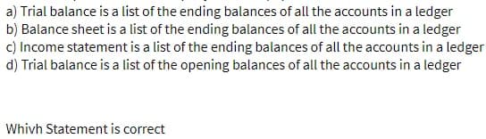 a) Trial balance is a list of the ending balances of all the accounts in a ledger
b) Balance sheet is a list of the ending balances of all the accounts in a ledger
c) Income statement is a list of the ending balances of all the accounts in a ledger
d) Trial balance is a list of the opening balances of all the accounts in a ledger
Whivh Statement is correct
