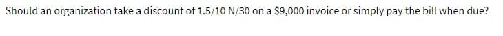 Should an organization take a discount of 1.5/10 N/30 on a $9,000 invoice or simply pay the bill when due?
