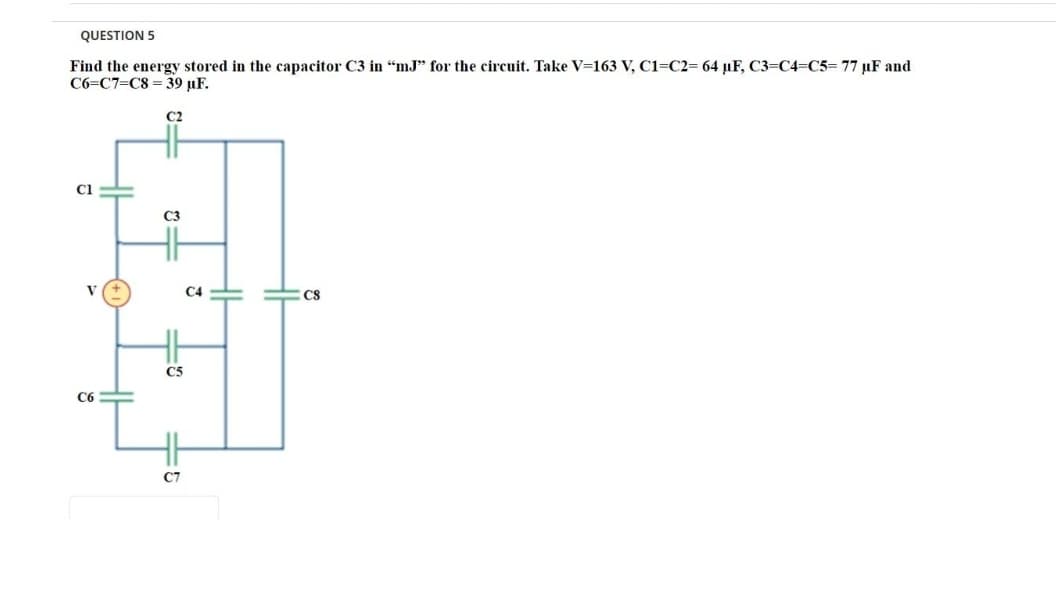 QUESTION 5
Find the energy stored in the capacitor C3 in "mJ" for the circuit. Take V=163 V, C1=C2= 64 µF, C3=C4=C5= 77 µF and
C6=C7=C8 = 39 µF.
C2
Ci
C3
V
C4
CS
C5
C6
C7
