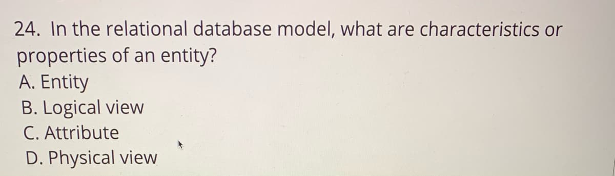 24. In the relational database model, what are characteristics or
properties of an entity?
A. Entity
B. Logical view
C. Attribute
D. Physical view
